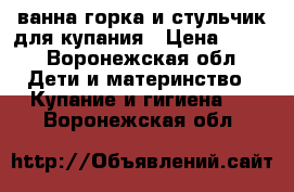 ванна,горка и стульчик для купания › Цена ­ 500 - Воронежская обл. Дети и материнство » Купание и гигиена   . Воронежская обл.